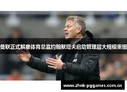 曼联正式解雇体育总监约翰默塔夫启动管理层大规模重组